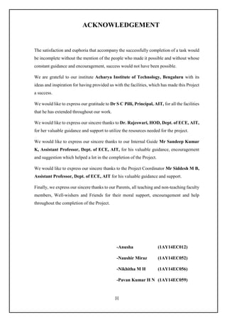 [i]
ACKNOWLEDGEMENT
The satisfaction and euphoria that accompany the successfully completion of a task would
be incomplete without the mention of the people who made it possible and without whose
constant guidance and encouragement, success would not have been possible.
We are grateful to our institute Acharya Institute of Technology, Bengaluru with its
ideas and inspiration for having provided us with the facilities, which has made this Project
a success.
We would like to express our gratitude to Dr S C Pilli, Principal, AIT, for all the facilities
that he has extended throughout our work.
We would like to express our sincere thanks to Dr. Rajeswari, HOD, Dept. of ECE, AIT,
for her valuable guidance and support to utilize the resources needed for the project.
We would like to express our sincere thanks to our Internal Guide Mr Sandeep Kumar
K, Assistant Professor, Dept. of ECE, AIT, for his valuable guidance, encouragement
and suggestion which helped a lot in the completion of the Project.
We would like to express our sincere thanks to the Project Coordinator Mr Siddesh M B,
Assistant Professor, Dept. of ECE, AIT for his valuable guidance and support.
Finally, we express our sincere thanks to our Parents, all teaching and non-teaching faculty
members, Well-wishers and Friends for their moral support, encouragement and help
throughout the completion of the Project.
-Anusha (1AY14EC012)
-Naushir Miraz (1AY14EC052)
-Nikhitha M H (1AY14EC056)
-Pavan Kumar H N (1AY14EC059)
 