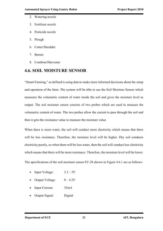 Automated Sprayer Using Gantry Robot Project Report 2018
Department of ECE 21 AIT, Bengaluru
2. Watering nozzle
3. Fertilizer nozzle
4. Pesticide nozzle
5. Plough
6. Cutter/Shredder
7. Burner
8. Combine/Harvester
4.6. SOIL MOISTURE SENSOR
“Smart Farming,” as defined is using data to make more informed decisions about the setup
and operation of the farm. The system will be able to use the Soil Moisture Sensor which
measures the volumetric content of water inside the soil and gives the moisture level as
output. The soil moisture sensor consists of two probes which are used to measure the
volumetric content of water. The two probes allow the current to pass through the soil and
then it gets the resistance value to measure the moisture value.
When there is more water, the soil will conduct more electricity which means that there
will be less resistance. Therefore, the moisture level will be higher. Dry soil conducts
electricity poorly, so when there will be less water, then the soil will conduct less electricity
which means that there will be more resistance. Therefore, the moisture level will be lower.
The specifications of the soil moisture sensor FC-28 shown in Figure 4.6.1 are as follows:
 Input Voltage: 3.3 – 5V
 Output Voltage: 0 – 4.2V
 Input Current: 35mA
 Output Signal: Digital
 