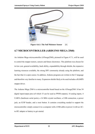 Automated Sprayer Using Gantry Robot Project Report 2018
Department of ECE 22 AIT, Bengaluru
Figure 4.6.1: The Soil Moisture Sensor [6]
4.7 MICROCONTROLLER (ARDUINO MEGA 2560)
An Arduino Mega microcontroller (ATmega2560), pictured in Figure 4.7.1, will be used
to control the stepper motors, sensors and future electronics. This platform was chosen for
its low cost, general availability, hack ability, expandability through shields, the expansive
learning resources available, the strong DIY community already using the platform, and
the fact that it is open source. In addition, Arduino programs are written in the C language
and therefore very familiar to many. Expansion shields likely to be used includes a RAMPS
stepper driver.
The Arduino Mega 2560 is a microcontroller board based on the ATmega2560. It has 54
digital input/output pins (of which 15 can be used as PWM outputs), 16 analog inputs, 4
UARTs (hardware serial ports), a 16 MHz crystal oscillator, a USB connection, a power
jack, an ICSP header, and a reset button. It contains everything needed to support the
microcontroller; simply connect it to a computer with a USB cable or power it with an AC-
to-DC adapter or battery to get started.
 