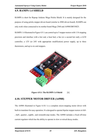 Automated Sprayer Using Gantry Robot Project Report 2018
Department of ECE 25 AIT, Bengaluru
4.9. RAMPS 1.4 SHIELD
RAMPS is short for Reprap Arduino Mega Pololu Shield. It is mainly designed for the
purpose of using pololu stepper driven board (similar to 4988 driven board). RAMPS can
only work when connected to its mother board Mega 2560 and A4988/DRV8825.
RAMPS 1.4 illustrated in Figure 4.9.1 can control up to 5 stepper motors with 1/16 stepping
precision and interface with a hot end, a heat bed, a fan (or a second hot end), a LCD
controller, a 12V (or 24V with appropriate modification) power supply, up to three
thermistors, and up to six end stoppers.
Figure 4.9.1: The RAMPS 1.4 Shield [6]
4.10. STEPPER MOTOR DRIVER (A4988)
The A4988 illustrated in Figure 4.10.1 is a complete micro-stepping motor driver with
built-in translator for easy operation. It is designed to operate bipolar stepper motors in full-
, half-, quarter-, eighth-, and sixteenth-step modes. The A4988 includes a fixed off-time
current regulator which has the ability to operate in slow or mixed decay modes.
 