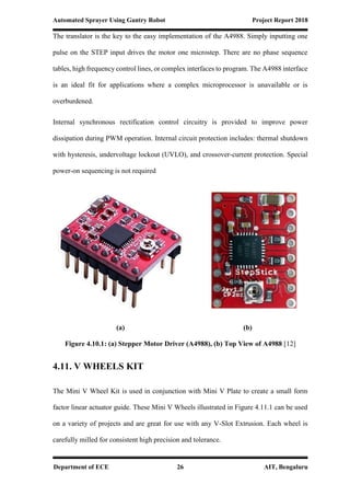 Automated Sprayer Using Gantry Robot Project Report 2018
Department of ECE 26 AIT, Bengaluru
The translator is the key to the easy implementation of the A4988. Simply inputting one
pulse on the STEP input drives the motor one microstep. There are no phase sequence
tables, high frequency control lines, or complex interfaces to program. The A4988 interface
is an ideal fit for applications where a complex microprocessor is unavailable or is
overburdened.
Internal synchronous rectification control circuitry is provided to improve power
dissipation during PWM operation. Internal circuit protection includes: thermal shutdown
with hysteresis, undervoltage lockout (UVLO), and crossover-current protection. Special
power-on sequencing is not required
(a) (b)
Figure 4.10.1: (a) Stepper Motor Driver (A4988), (b) Top View of A4988 [12]
4.11. V WHEELS KIT
The Mini V Wheel Kit is used in conjunction with Mini V Plate to create a small form
factor linear actuator guide. These Mini V Wheels illustrated in Figure 4.11.1 can be used
on a variety of projects and are great for use with any V-Slot Extrusion. Each wheel is
carefully milled for consistent high precision and tolerance.
 