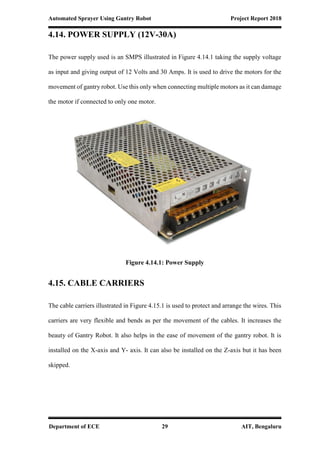 Automated Sprayer Using Gantry Robot Project Report 2018
Department of ECE 29 AIT, Bengaluru
4.14. POWER SUPPLY (12V-30A)
The power supply used is an SMPS illustrated in Figure 4.14.1 taking the supply voltage
as input and giving output of 12 Volts and 30 Amps. It is used to drive the motors for the
movement of gantry robot. Use this only when connecting multiple motors as it can damage
the motor if connected to only one motor.
Figure 4.14.1: Power Supply
4.15. CABLE CARRIERS
The cable carriers illustrated in Figure 4.15.1 is used to protect and arrange the wires. This
carriers are very flexible and bends as per the movement of the cables. It increases the
beauty of Gantry Robot. It also helps in the ease of movement of the gantry robot. It is
installed on the X-axis and Y- axis. It can also be installed on the Z-axis but it has been
skipped.
 