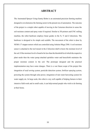 [ii]
ABSTRACT
The Automated Sprayer Using Gantry Robot is an automated precision farming machine
designed to revolutionize the farming sector in the present era of automation. The outcome
of the project is a simple robot capable of moving in the Cartesian direction to sense the
soil moisture content and spray water if required. Similar to 3D printers and CNC milling
machine, the robot hardware employs linear guides in the X, Y and Z directions. The
hardware is designed to be simple and scalable. The movement of the robot is done by
NEMA 17 stepper motors which are controlled using Arduino Mega 2560. A soil moisture
sensor is attached to the tool mount in the Z direction shaft to know the moisture level of
the soil. If the moisture level is found to be less than the threshold level which the respective
plant needs then the water pump attached sprinkles water and henceforth maintains the
proper moisture content in the soil. The prototype designed and the practical
implementation may have some changes. There is a vast future scope of the project like
integration of seed sowing system, pesticide detection system, fertilizer spraying system,
powering the system through solar power, integration of rain water harvesting system for
water supply etc. In large scale, this robot is very well capable of helping farmers in their
intensive field work and in small scale, it can help normal people who wish to do farming
at their home.
 