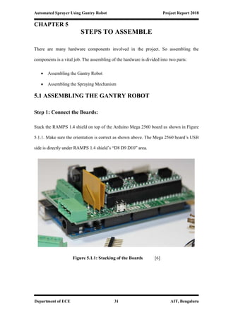 Automated Sprayer Using Gantry Robot Project Report 2018
Department of ECE 31 AIT, Bengaluru
CHAPTER 5
STEPS TO ASSEMBLE
There are many hardware components involved in the project. So assembling the
components is a vital job. The assembling of the hardware is divided into two parts:
 Assembling the Gantry Robot
 Assembling the Spraying Mechanism
5.1 ASSEMBLING THE GANTRY ROBOT
Step 1: Connect the Boards:
Stack the RAMPS 1.4 shield on top of the Arduino Mega 2560 board as shown in Figure
5.1.1. Make sure the orientation is correct as shown above. The Mega 2560 board’s USB
side is directly under RAMPS 1.4 shield’s “D8 D9 D10” area.
Figure 5.1.1: Stacking of the Boards [6]
 