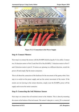 Automated Sprayer Using Gantry Robot Project Report 2018
Department of ECE 33 AIT, Bengaluru
Figure 5.1.3: Connection to the Power Supply
Step 4: Connect Motors:
Next step is to connect the motors with the RAMPS shield using the 4 wire cables. Connect
two X direction motor to Port X and Port E0 of the RAMPS, Y direction motor to Port Y
and Z direction motor to port Z. If motors are spinning in a different direction, switch the
power off and simply flip the motor connectors.
This is all about the connection of the hardware for the movement of the gantry robot. Next
step is to switch on the power supply and see the correct movement of the motor. If the
motors are not moving in the correct direction, simply reset the RAMPS, power off the
supply and reverse the motor connector.
Step 5: Connecting the Soil Moisture Sensor
Next step is to connect the soil moisture sensor to the Arduino. This is done by mounting
the sensor at the bottom of the tool mount. The sensor’s data pin i.e. moist_IN is connected
 