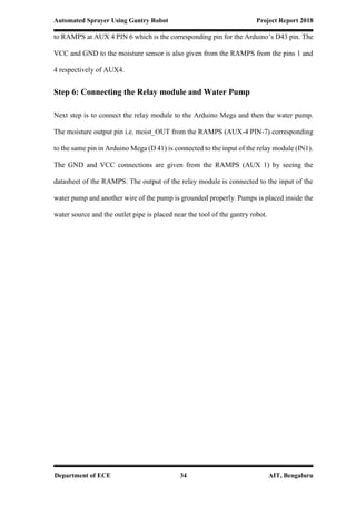 Automated Sprayer Using Gantry Robot Project Report 2018
Department of ECE 34 AIT, Bengaluru
to RAMPS at AUX 4 PIN 6 which is the corresponding pin for the Arduino’s D43 pin. The
VCC and GND to the moisture sensor is also given from the RAMPS from the pins 1 and
4 respectively of AUX4.
Step 6: Connecting the Relay module and Water Pump
Next step is to connect the relay module to the Arduino Mega and then the water pump.
The moisture output pin i.e. moist_OUT from the RAMPS (AUX-4 PIN-7) corresponding
to the same pin in Arduino Mega (D 41) is connected to the input of the relay module (IN1).
The GND and VCC connections are given from the RAMPS (AUX 1) by seeing the
datasheet of the RAMPS. The output of the relay module is connected to the input of the
water pump and another wire of the pump is grounded properly. Pumps is placed inside the
water source and the outlet pipe is placed near the tool of the gantry robot.
 