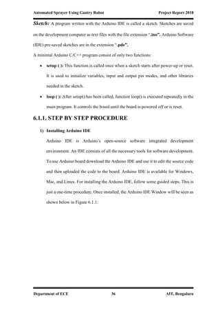 Automated Sprayer Using Gantry Robot Project Report 2018
Department of ECE 36 AIT, Bengaluru
Sketch: A program written with the Arduino IDE is called a sketch. Sketches are saved
on the development computer as text files with the file extension “.ino”. Arduino Software
(IDE) pre-saved sketches are in the extension “.pde”.
A minimal Arduino C/C++ program consist of only two functions:
 setup ( ): This function is called once when a sketch starts after power-up or reset.
It is used to initialize variables, input and output pin modes, and other libraries
needed in the sketch.
 loop ( ): After setup() has been called, function loop() is executed repeatedly in the
main program. It controls the board until the board is powered off or is reset.
6.1.1. STEP BY STEP PROCEDURE
1) Installing Arduino IDE
Arduino IDE is Arduino’s open-source software integrated development
environment. An IDE consists of all the necessary tools for software development.
To use Arduino board download the Arduino IDE and use it to edit the source code
and then uploaded the code to the board. Arduino IDE is available for Windows,
Mac, and Linux. For installing the Arduino IDE, follow some guided steps. This is
just a one-time procedure. Once installed, the Arduino IDE Window will be seen as
shown below in Figure 6.1.1:
 