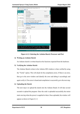 Automated Sprayer Using Gantry Robot Project Report 2018
Department of ECE 38 AIT, Bengaluru
Figure 6.1.2: Selecting the Arduino Board, Processor and Port
4) Writing an Arduino Sketch
An Arduino sketch is written based on the functions expected from the hardware.
5) Verifying the Arduino Sketch
The Arduino Sketch written in the Arduino IDE windows is then verified by using
the “Verify” option. This will check for the compilation errors. If there is an error,
then go to the error window and identify the error and debug it accordingly and
again verify it. If no error is found and compilation is successful, go to the next step.
6) Uploading the Sketch
The next step is to upload the sketch into the Arduino Board. It will take several
seconds to upload the program. Once the code is uploaded successfully the motor
starts moving when the power is supplied to them. Once uploaded, the window will
appear as shown in Figure 6.1.3.
 