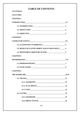 [iii]
TABLE OF CONTENTS
List of Figures
List of Tables
CHAPTER 1
INTRODUCTION 1-2
1.1. INTRODUCTION 1
1.2. MOTIVATION 2
1.3. OBJECTIVE 2
CHAPTER 2
LITERATURE SURVEY 3-6
1.4. AUTOMATION IN ROBOTICS 3
1.5. DESIGN OF GANTRY ROBOT AND ITS MOVEMENT 4
1.6. MONITORING MOISTURE OF SOIL 5
CHAPTER 3
METHODOLOGY 7-11
3.1. PROPOSED DESIGN 7
3.2. FLOW CHART 9
CHAPTER 4
THE HARDWARE 12-30
4.1. TRACKS 12
4.1.1. GEOMETRY 13
4.1.2. SCALABILITY 14
4.1.3. COST 14
4.2. GANTRY 15
4.2.1. GEOMETRY 15
4.2.2. DRIVE SYSTEM 16
 