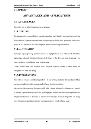 Automated Sprayer Using Gantry Robot Project Report 2018
Department of ECE 41 AIT, Bengaluru
CHAPTER 7
ADVANTAGES AND APPLICATIONS
7.1. ADVANTAGES
This robot has to following exclusive advantages:
7.1.1. TESTING
The gantry robot proposed takes care of each plant individually, empowering to quickly
design and run experiments that test various growing methods, input quantities, timing, and
more, all at a fraction of the cost compared with traditional experimentation.
7.1.2. AUTOMATION
No longer is your growing operation limited to daylight hours or an 8-hour shift. With this
technology, schedule operations to run at all hours of the day, non-stop, to ensure your
plants are taken care of in the most optimal way.
Unlike human labor, this machine never fatigues, requires breaks, or even needs the
sunlight to see what it is doing.
7.1.3. INTEGRATIONS
This robot is not just a standalone product – it is a farming platform that can be modified
and augmented to meet the unique needs of your farming operation.
Integrations like powering the system with solar energy, using collected rainwater instead
of the tap, systematically control the growing lights, heaters and fans in your greenhouse,
integration of camera to the robot to make videos or keep a check on the garden and many
more integrations can be done in the same gantry robot which is being used.
 