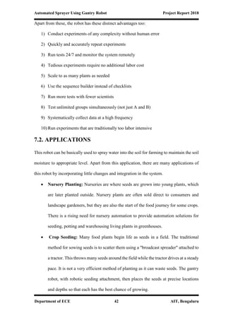 Automated Sprayer Using Gantry Robot Project Report 2018
Department of ECE 42 AIT, Bengaluru
Apart from these, the robot has these distinct advantages too:
1) Conduct experiments of any complexity without human error
2) Quickly and accurately repeat experiments
3) Run tests 24/7 and monitor the system remotely
4) Tedious experiments require no additional labor cost
5) Scale to as many plants as needed
6) Use the sequence builder instead of checklists
7) Run more tests with fewer scientists
8) Test unlimited groups simultaneously (not just A and B)
9) Systematically collect data at a high frequency
10) Run experiments that are traditionally too labor intensive
7.2. APPLICATIONS
This robot can be basically used to spray water into the soil for farming to maintain the soil
moisture to appropriate level. Apart from this application, there are many applications of
this robot by incorporating little changes and integration in the system.
 Nursery Planting: Nurseries are where seeds are grown into young plants, which
are later planted outside. Nursery plants are often sold direct to consumers and
landscape gardeners, but they are also the start of the food journey for some crops.
There is a rising need for nursery automation to provide automation solutions for
seeding, potting and warehousing living plants in greenhouses.
 Crop Seeding: Many food plants begin life as seeds in a field. The traditional
method for sowing seeds is to scatter them using a "broadcast spreader" attached to
a tractor. This throws many seeds around the field while the tractor drives at a steady
pace. It is not a very efficient method of planting as it can waste seeds. The gantry
robot, with robotic seeding attachment, then places the seeds at precise locations
and depths so that each has the best chance of growing.
 