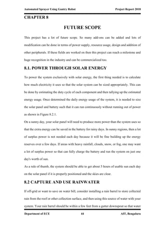 Automated Sprayer Using Gantry Robot Project Report 2018
Department of ECE 44 AIT, Bengaluru
CHAPTER 8
FUTURE SCOPE
This project has a lot of future scope. So many add-ons can be added and lots of
modification can be done in terms of power supply, resource usage, design and addition of
other peripherals. If these fields are worked on then this project can reach a milestone and
huge recognition in the industry and can be commercialized too.
8.1. POWER THROUGH SOLAR ENERGY
To power the system exclusively with solar energy, the first thing needed is to calculate
how much electricity it uses so that the solar system can be sized appropriately. This can
be done by estimating the duty cycle of each component and then tallying up the estimated
energy usage. Once determined the daily energy usage of the system, it is needed to size
the solar panel and battery such that it can run continuously without running out of power
as shown in Figure 8.2.1.
On a sunny day, your solar panel will need to produce more power than the system uses so
that the extra energy can be saved in the battery for rainy days. In sunny regions, then a lot
of surplus power is not needed each day because it will be fine building up the energy
reserves over a few days. If areas with heavy rainfall, clouds, snow, or fog, one may want
a lot of surplus power so that can fully charge the battery and run the system on just one
day's worth of sun.
As a rule of thumb, the system should be able to get about 5 hours of usable sun each day
on the solar panel if it is properly positioned and the skies are clear.
8.2 CAPTURE AND USE RAINWATER
If off-grid or want to save on water bill, consider installing a rain barrel to store collected
rain from the roof or other collection surface, and then using this source of water with your
system. Your rain barrel should be within a few feet from a gutter downspout so that water
 