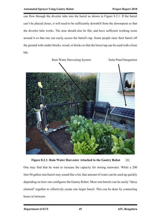 Automated Sprayer Using Gantry Robot Project Report 2018
Department of ECE 45 AIT, Bengaluru
can flow through the diverter tube into the barrel as shown in Figure 8.2.1. If the barrel
can’t be placed closer, it will need to be sufficiently downhill from the downspout so that
the diverter tube works. The area should also be flat, and have sufficient working room
around it so that one can easily access the barrel's tap. Some people raise their barrel off
the ground with cinder blocks, wood, or bricks so that the lower tap can be used with a hose
bib.
Rain Water Harvesting System Solar Panel Integration
Figure 8.2.1: Rain Water Harvester Attached to the Gantry Robot [6]
One may find that he want to increase the capacity for storing rainwater. While a 200
liter/50 gallon rain barrel may sound like a lot, that amount of water can be used up quickly
depending on how one configures the Gantry Robot. Most rain barrels can be easily "daisy
chained" together to effectively create one larger barrel. This can be done by connecting
hoses in between.
 