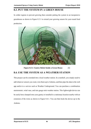 Automated Sprayer Using Gantry Robot Project Report 2018
Department of ECE 46 AIT, Bengaluru
8.3. PUT THE SYSTEM IN A GREEN HOUSE
In colder regions to prevent growing then consider putting the system in an inexpensive
greenhouse as shown in Figure 8.3.1 to extend your growing season for year-round food
production.
Figure 8.3.1: Gantry Robot Inside a Green House [6]
8.4. USE THE SYSTEM AS A WEATHER STATION
This project can be extended into a local weather station. In a nutshell, you simply need to
add whatever sensors you want, wire them up to Arduino, and then pipe the data to the web
app and/or to a service such as Weather Underground. You can purchase a combination
anemometer, wind vane, and rain gauge mini weather station. This lightweight device can
be easily hose clamped onto your gantry or installed in a stationary location nearby with an
extension of the wires as shown in Figure 8.4.1. You can then hook the device up to the
Arduino.
 
