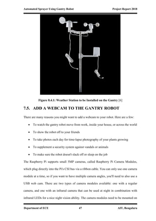 Automated Sprayer Using Gantry Robot Project Report 2018
Department of ECE 47 AIT, Bengaluru
Figure 8.4.1: Weather Station to be Installed on the Gantry [6]
7.5. ADD A WEBCAM TO THE GANTRY ROBOT
There are many reasons you might want to add a webcam to your robot. Here are a few:
 To watch the gantry robot move from work, inside your house, or across the world
 To show the robot off to your friends
 To take photos each day for time-lapse photography of your plants growing
 To supplement a security system against vandals or animals
 To make sure the robot doesn't slack off or sleep on the job
The Raspberry Pi supports small 5MP cameras, called Raspberry Pi Camera Modules,
which plug directly into the Pi's CSI bus via a ribbon cable. You can only use one camera
module at a time, so if you want to have multiple camera angles, you'll need to also use a
USB web cam. There are two types of camera modules available: one with a regular
camera, and one with an infrared camera that can be used at night in combination with
infrared LEDs for a nice night vision ability. The camera modules need to be mounted on
 