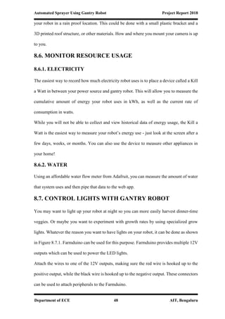 Automated Sprayer Using Gantry Robot Project Report 2018
Department of ECE 48 AIT, Bengaluru
your robot in a rain proof location. This could be done with a small plastic bracket and a
3D printed roof structure, or other materials. How and where you mount your camera is up
to you.
8.6. MONITOR RESOURCE USAGE
8.6.1. ELECTRICITY
The easiest way to record how much electricity robot uses is to place a device called a Kill
a Watt in between your power source and gantry robot. This will allow you to measure the
cumulative amount of energy your robot uses in kWh, as well as the current rate of
consumption in watts.
While you will not be able to collect and view historical data of energy usage, the Kill a
Watt is the easiest way to measure your robot’s energy use - just look at the screen after a
few days, weeks, or months. You can also use the device to measure other appliances in
your home!
8.6.2. WATER
Using an affordable water flow meter from Adafruit, you can measure the amount of water
that system uses and then pipe that data to the web app.
8.7. CONTROL LIGHTS WITH GANTRY ROBOT
You may want to light up your robot at night so you can more easily harvest dinner-time
veggies. Or maybe you want to experiment with growth rates by using specialized grow
lights. Whatever the reason you want to have lights on your robot, it can be done as shown
in Figure 8.7.1. Farmduino can be used for this purpose. Farmduino provides multiple 12V
outputs which can be used to power the LED lights.
Attach the wires to one of the 12V outputs, making sure the red wire is hooked up to the
positive output, while the black wire is hooked up to the negative output. These connectors
can be used to attach peripherals to the Farmduino.
 