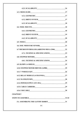 [iv]
4.2.3. SCALABILITY 16
4.3. CROSS-SLIDE 17
4.3.1. GEOMETRY 17
4.3.2. DRIVE SYSTEM 17
4.3.3. SCALABILITY 18
4.4. TOOL MOUNTS 18
4.4.1. GEOMETRY 18
4.4.2. DRIVE SYSTEM 19
4.4.3. SCALABILITY 20
4.5. TOOLS 20
4.6. SOIL MOISTURE SENSOR 21
4.7 MICROCONTROLLER (ARDUINO MEGA 2560) 22
4.7.1. TECHNICAL SPECIFICATIONS 23
4.8. STEPPER MOTORS 24
4.8.1. TECHNICAL SPECIFICATIONS 24
4.9. RAMPS 1.4 SHIELD 25
4.10. STEPPER MOTOR DRIVER (A4988) 25
4.11. V WHEELS KIT 26
4.12. RELAY MODULE (4 CHANNEL) 27
4.13. WATER PUMPS 28
4.14. POWER SUPPLY (12V-30A) 29
4.15. CABLE CARRIERS 29
4.16. USB CABLE 30
CHAPTER 5
STEPS TO ASSEMBLE 31-34
5.1. ASSEMBLING THE GANTRY ROBOT 31
 