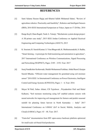 Automated Sprayer Using Gantry Robot Project Report 2018
Department of ECE 51 AIT, Bengaluru
REFERENCES
[1] Sami Salama Hussen Hajjaj and Khairul Salleh Mohamed Sahari, “Review of
agriculture robotics: Practicality and feasibility”, Robotics and Intelligent Sensors
(IRIS), 2016 IEEE International Symposium at Tokyo, Japan on 17-20 Dec. 2016
[2] Range Kayfi; Dana Ragab; Tarek A. Tutunji, “Mechatronic system design project:
A 3D printer case study”, 2015 IEEE Jordan Conference on Applied Electrical
Engineering and Computing Technologies (AEECT), 2015
[3] K. Sreeram; R. Suresh Kumar; S. Vinu Bhagavath; K. Muthumeenakshi; S. Radha,
“Smart farming - A prototype for field monitoring and automation in agriculture”,
2017 International Conference on Wireless Communications, Signal Processing
and Networking (WiSPNET), Pages: 2189 – 2193, Year: 2017
[4] Suraj Nandkishor Kothawade; Shaikh Mohammed Furkhan; Abdul Raoof; Kunjan
Suresh Mhaske, “Efficient water management for greenland using soil moisture
sensor” 2016 IEEE 1st International Conference on Power Electronics, Intelligent
Control and Energy Systems (ICPEICES), Pages: 1 – 4, Year: 2016
[5] Mayur M Patil, Suhas Athani, CH Tejeshwar , Priyadarshini Patil and Rahul
Kulkarni, “Soil moisture monitoring using IoT enabled arduino sensors with
neural networks for improving soil management for farmers and predict seasonal
rainfall for planning future harvest in North Karnataka — India” 2017
International Conference on I-SMAC (IoT in Social, Mobile, Analytics and
Cloud) (I-SMAC), Pages: 43 – 48, Year: 2017.
[6] “Farm-bot” documentation from DIY open-source hardware platform optimized
for small-scale soil-based food production.
 