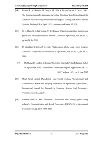 Automated Sprayer Using Gantry Robot Project Report 2018
Department of ECE 53 AIT, Bengaluru
[14] Pilarski T., M. Happold, H. Pangels, M. Ollis, K. Fitzpatrick and A. Stentz. 2002.
The Demeter system for automated harvesting (Reprinted from Proceedings of the
American Nuclear Society: 8th International Topical Meeting on Robotics Remote
Systems, Pittsburgh, PA, April 25-29. Autonomous Robots. 13:9-20
[15] R. E. Plant, G. S. Pettygrove, W. R. Reinert, "Precision agriculture can increase
profits and limit environmental impacts", California Agriculture, vol. 54, no. 4,
pp. 66-71, Jul 2000.
[16] D. Slaughter, D. Giles, D. Downey, "Autonomous robotic weed control systems:
A review", Computers and electronics in agriculture, vol. 61, no. 1, pp. 63-78,
2008.
[17] Shubhangi B. Londhe, K. Sujata, “Remotely Operated Pesticide Sprayer Robot
in Agricultural Field”, International Journal of Computer Applications (0975 –
8887) Volume 167 – No.3, June 2017
[18] Mitul Raval, Aniket Dhandhukia and Supath Mohile, “Development and
Automation of Robot with Spraying Mechanism for Agricultural Applications”,
International Journal For Research In Emerging Science And Technology,
Volume-2, Issue-8, Aug-2015
[19] Saurabh Umarkar, Anil Karwankar, "Automated seed sowing agribot using
arduino", Communication and Signal Processing (ICCSP) 2016 International
Conference on, pp. 1379-1383, 2016.
 