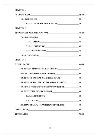 [v]
CHAPTER 6
THE SOFTWARE 35-40
6.1. ARDUINO IDE 35
6.1.1. STEP BY STEP PROCEDURE 36
CHAPTER 7
ADVANTAGES AND APPLICATIONS 41-43
7.1. ADVANTAGES 41
7.1.1. TESTING 41
7.1.2. AUTOMATION 41
7.1.3. INTEGRATIONS 41
7.2. APPLICATIONS 42
CHAPTER 8
FUTURE SCOPE 44-49
8.1. POWER THROUGH SOLAR ENERGY 44
8.2 CAPTURE AND USE RAINWATER 44
8.3. PUT THE SYSTEM IN A GREEN HOUSE 46
8.4. USE THE SYSTEM AS A WEATHER STATION 46
8.5. ADD A WEBCAM TO THE GANTRY ROBOT 47
8.6. MONITOR RESOURCE USAGE 48
8.6.1. ELECTRICITY 48
8.6.2. WATER 48
8.7. CONTROL LIGHTS WITH GANTRY ROBOT 48
CONCLUSION 50
REFERENCES 51-53
 