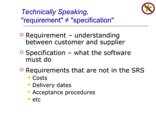 Technically Speaking,
"requirement" ≠ "specification"
 Requirement – understanding
between customer and supplier
 Specification – what the software
must do
 Requirements that are not in the SRS
 Costs
 Delivery dates
 Acceptance procedures
 etc
 