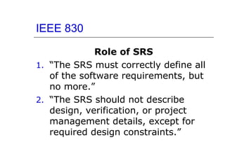 IEEE 830
Role of SRS
1. “The SRS must correctly define all
of the software requirements, but
no more.”
2. “The SRS should not describe
design, verification, or project
management details, except for
required design constraints.”
 