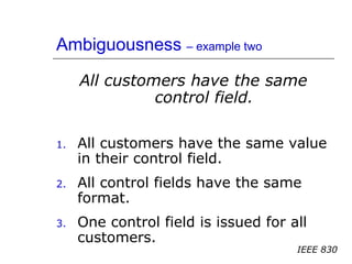 Ambiguousness – example two
All customers have the same
control field.
1. All customers have the same value
in their control field.
2. All control fields have the same
format.
3. One control field is issued for all
customers.
IEEE 830
 