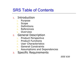 SRS Table of Contents
1. Introduction
1. Purpose
2. Scope
3. Definitions
4. References
5. Overview
2. General Description
1. Product Perspective
2. Product Functions
3. User Characteristics
4. General Constraints
5. Assumptions and Dependencies
3. Specific Requirements
IEEE 830
 