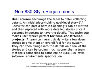 Non-830-Style Requirements
User stories encourage the team to defer collecting
details. An initial place-holding goal-level story ("A
Recruiter can post a new job opening") can be written
and then replaced with more detailed stories once it
becomes important to have the details. This technique
makes user stories perfect for time-constrained
projects. A team can very quickly write a few dozen
stories to give them an overall feel for the system.
They can then plunge into the details on a few of the
stories and can be coding much sooner than a team
that feels compelled to complete an IEEE 830–style
software requirements specification.
Quote from "Advantages of User Stories for Requirements"
By Mike Cohn
http://www.awprofessional.com/articles/article.asp?p=342885&seqNum=3
 