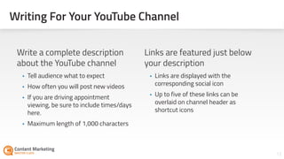 Writing For Your YouTube Channel
12Section #: Section Title
Write a complete description
about the YouTube channel
• Tell audience what to expect
• How often you will post new videos
• If you are driving appointment
viewing, be sure to include times/days
here.
• Maximum length of 1,000 characters 
Links are featured just below
your description
• Links are displayed with the
corresponding social icon
• Up to five of these links can be
overlaid on channel header as
shortcut icons
 