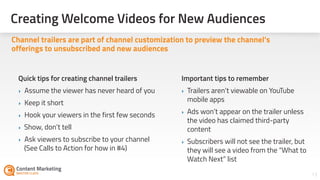 Creating Welcome Videos for New Audiences
13
Channel trailers are part of channel customization to preview the channel’s
offerings to unsubscribed and new audiences
Important tips to remember
‣ Trailers aren’t viewable on YouTube
mobile apps
‣ Ads won’t appear on the trailer unless
the video has claimed third-party
content
‣ Subscribers will not see the trailer, but
they will see a video from the “What to
Watch Next” list
Quick tips for creating channel trailers
‣ Assume the viewer has never heard of you
‣ Keep it short
‣ Hook your viewers in the first few seconds
‣ Show, don’t tell
‣ Ask viewers to subscribe to your channel  
(See Calls to Action for how in #4)
 