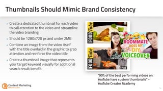 Thumbnails Should Mimic Brand Consistency
‣ Create a dedicated thumbnail for each video
to call attention to the video and streamline
the video branding
‣ Should be 1280x720 px and under 2MB
‣ Combine an image from the video itself
with the title overlaid in the graphic to grab
attention and reinforce the video title
‣ Create a thumbnail image that represents
your target keyword visually for additional
search result benefit
14
“90% of the best performing videos on
YouTube have custom thumbnails” -
YouTube Creator Academy
 