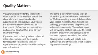 Quality Matters
17
Viewers will quickly identify the specific
video style (or lack thereof) as part of the
channel’s brand identity and make
judgements on the quality of your videos
based on consistency of content. It’s
important to define how you make videos
and continue to refine that style as your
channel develops.
If you start with unboxing videos, or hosted
videos, for example, and then switch
formats after 10 episodes, the new
experience and production could be jarring to
your subscribers.
The same is true for choosing a topic or
niche that your channel wants to stand out
in. While researching successful channels in
your chosen niche (or a few, if you’re still
defining), pay attention to the production
value and video quality. The audience you
will be trying to capture has come to expect
a level of production and quality based on
the most popular channels in this niche.
Staying within a niche will help to build
authority on and off YouTube, which leads to
higher search rankings.
 