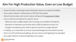 18
‣ Shoot HD video in landscape mode (16:9) with camera on a tripod for stability
‣ Use a newer webcam, mobile phone or DSLR for best quality
‣ Record tutorial videos with screen capture software like Screencast-O-Matic
‣ Use an external microphone for superior sound
• When you have a single subject who is moving, use a lavaliere microphone
• Narration or interviews can be done with a USB microphone or boom mic
• Shotgun microphones work well to capture noise from a single direction
‣ In editing, run a noise filter to remove unwanted background and ambient sounds
‣ Don’t mix LED and florescent lighting, and use a three-point lighting kit to add depth
‣ Use a light reflector to optimize lighting on the subject
Aim For High Production Value, Even on Low Budget
 