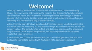2
Welcome!
You may be thinking: “YouTube? Really?” After all, there are many newer and sexier social
marketing channels demanding a marketer’s attention. But here’s why it makes sense:
Video is the undisputed champion of content marketing, and YouTube is the king of the
hill for video.
Vidyard recently shared that we spend nearly three times longer watching online video
in our days than we do reading, 72 minutes on average with video while only 25 minutes
per day reading. The pendulum has shifted, and its in your best interest to understand
not just how to create a video and publish it, but how to optimize for the very best
results that video can deliver.
For this ebook, our Convince & Convert team put our heads together to dive into 11 of
our favorite elements to succeed with YouTube this year.
Enjoy.
 