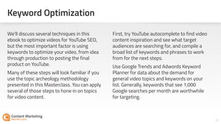 Keyword Optimization
20
We’ll discuss several techniques in this
ebook to optimize videos for YouTube SEO,
but the most important factor is using
keywords to optimize your video, from idea
through production to posting the final
product on YouTube.
Many of these steps will look familiar if you
use the topic archeology methodology
presented in this Masterclass. You can apply
several of those steps to hone in on topics
for video content.
First, try YouTube autocomplete to find video
content inspiration and see what target
audiences are searching for, and compile a
broad list of keywords and phrases to work
from for the next steps.
Use Google Trends and Adwords Keyword
Planner for data about the demand for
general video topics and keywords on your
list. Generally, keywords that see 1,000
Google searches per month are worthwhile
for targeting.
 