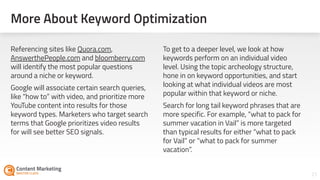 More About Keyword Optimization
21
Referencing sites like Quora.com,
AnswerthePeople.com and bloomberry.com
will identify the most popular questions
around a niche or keyword.
Google will associate certain search queries,
like “how to” with video, and prioritize more
YouTube content into results for those
keyword types. Marketers who target search
terms that Google prioritizes video results
for will see better SEO signals.
To get to a deeper level, we look at how
keywords perform on an individual video
level. Using the topic archeology structure,
hone in on keyword opportunities, and start
looking at what individual videos are most
popular within that keyword or niche.
Search for long tail keyword phrases that are
more specific. For example, “what to pack for
summer vacation in Vail” is more targeted
than typical results for either “what to pack
for Vail” or “what to pack for summer
vacation”.
 