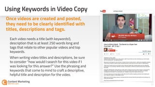Using Keywords in Video Copy
22
Each video needs a title (with keywords!),
description that is at least 250 words long and
tags that relate to other popular videos and top
keywords.
When writing video titles and descriptions, be sure
to consider “how would I search for this video if I
was looking for this answer?” Use the phrasing and
keywords that come to mind to craft a descriptive,
helpful title and description for the video.
Once videos are created and posted,
they need to be clearly identified with
titles, descriptions and tags.
 