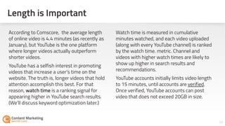26
According to Comscore, the average length
of online video is 4.4 minutes (as recently as
January), but YouTube is the one platform
where longer videos actually outperform
shorter videos.
YouTube has a selfish interest in promoting
videos that increase a user’s time on the
website. The truth is, longer videos that hold
attention accomplish this best. For that
reason, watch time is a ranking signal for
appearing higher in YouTube search results.
(We’ll discuss keyword optimization later.)
Watch time is measured in cumulative
minutes watched, and each video uploaded
(along with every YouTube channel) is ranked
by the watch time metric. Channel and
videos with higher watch times are likely to
show up higher in search results and
recommendations.
YouTube accounts initially limits video length
to 15 minutes, until accounts are verified.
Once verified, YouTube accounts can post
video that does not exceed 20GB in size.
Length is Important
 