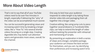 27
That’s not to say that all of your YouTube
videos need to be over five minutes in
length, especially if delivering the “why” of
the video can be accomplished much sooner.
You can be successful generating views and
increasing watch time by breaking a longer
video, like a “How To,” into several shorter
videos focusing on a single step. Creating
digestible bits may better suit attention
spans and generates more views, overall, for
the channel.
One way to test how your audience
responds to video length is by taking those
shorter video bits and packaging them all
together into a longer video.
Creative editing, like using jump cuts to piece
together several (dozens or hundreds) little
clips, can help to extend the length of video
without tasking the presenter with rehearsal
and memorizing of scripts.
By presenting an explanation in both a series
of steps and a longer, complete package,
your audience can choose the best version
for themselves, and you win. by identifying
their preferences and increasing watch time.
More About Video Length
 