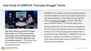 Case Study of COMPLEX “Everyday Struggle” Series
29Section #: Section Title
COMPLEX is a creator community that presents
a modern take on news for primarily urban and
hip-hop audiences. It launched a morning talk
show, Everyday Struggle, on April 10th that
was intended to be a 15-minute daily show.
During rehearsals, the format was extended to
30 minutes and producers have now settled on
at least a 50-minute daily presentation that is
viewed between 300,000 to 400,000 times per
episode, in addition to millions of views on
show clips distributed across COMPLEX’s social
networks and website.
Source: Digiday, YouTube
“We didn’t have any proof of concept
that a daily, 45- to 55-minute show
was going to be something that could
work within YouTube’s algorithm, but
it’s certainly doing it.” - Dan Ghosh-Roy,
SVP of Audience Development for
Complex Networks
 