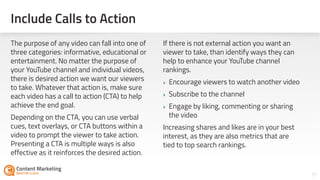 31
The purpose of any video can fall into one of
three categories: informative, educational or
entertainment. No matter the purpose of
your YouTube channel and individual videos,
there is desired action we want our viewers
to take. Whatever that action is, make sure
each video has a call to action (CTA) to help
achieve the end goal.
Depending on the CTA, you can use verbal
cues, text overlays, or CTA buttons within a
video to prompt the viewer to take action.
Presenting a CTA is multiple ways is also
effective as it reinforces the desired action.
If there is not external action you want a
viewer to take, than identify ways they can
help to enhance your YouTube channel
rankings.
‣ Encourage viewers to watch another video
‣ Subscribe to the channel
‣ Engage by liking, commenting or sharing
the video
Increasing shares and likes are in your best
interest, as they are also metrics that are
tied to top search rankings.
Include Calls to Action
 