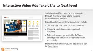 Interactive Video Ads Take CTAs to Next level
34Section #: Section Title
YouTube also offers call to action promotion
through TrueView video ads to increase
interaction with viewers
In addition to Cards, interactive ads can include:
‣ CTA overlays that drive clicks to a website
‣ Shopping cards to encourage product
purchase
‣ Auto end screens generated by AdWords
campaign info that increase conversions or
app installs
More information on TrueView ad products can
be found here
 
