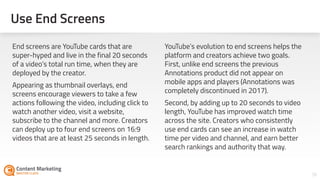 36
End screens are YouTube cards that are
super-hyped and live in the final 20 seconds
of a video’s total run time, when they are
deployed by the creator.
Appearing as thumbnail overlays, end
screens encourage viewers to take a few
actions following the video, including click to
watch another video, visit a website,
subscribe to the channel and more. Creators
can deploy up to four end screens on 16:9
videos that are at least 25 seconds in length.
YouTube’s evolution to end screens helps the
platform and creators achieve two goals.
First, unlike end screens the previous
Annotations product did not appear on
mobile apps and players (Annotations was
completely discontinued in 2017).
Second, by adding up to 20 seconds to video
length, YouTube has improved watch time
across the site. Creators who consistently
use end cards can see an increase in watch
time per video and channel, and earn better
search rankings and authority that way.
Use End Screens
 