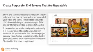 Create Purposeful End Screens That Are Repeatable
38
Shoot end screen videos separately with specific
calls to action that can be used on some or all of
your video end cards. These videos should be
15-20 seconds long to take advantage of the
end card length provided at the end of a video.
To use end screens effectively and consistently,
it is recommended to create an end screen
template for your channel that can be deployed
in every video. Such a template must be built in
post-production; it can not be added in Creative
Studio after the video is uploaded.
 