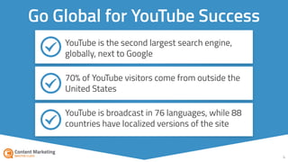 4
Go Global for YouTube Success
YouTube is the second largest search engine,
globally, next to Google
70% of YouTube visitors come from outside the
United States
YouTube is broadcast in 76 languages, while 88
countries have localized versions of the site
 