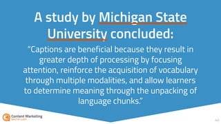 “Captions are beneficial because they result in
greater depth of processing by focusing
attention, reinforce the acquisition of vocabulary
through multiple modalities, and allow learners
to determine meaning through the unpacking of
language chunks.”
40
A study by Michigan State
University concluded:
 