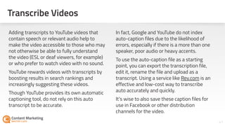 41
Adding transcripts to YouTube videos that
contain speech or relevant audio help to
make the video accessible to those who may
not otherwise be able to fully understand
the video (ESL or deaf viewers, for example)
or who prefer to watch video with no sound.
YouTube rewards videos with transcripts by
boosting results in search rankings and
increasingly suggesting these videos.
Though YouTube provides its own automatic
captioning tool, do not rely on this auto
transcript to be accurate.
In fact, Google and YouTube do not index
auto-caption files due to the likelihood of
errors, especially if there is a more than one
speaker, poor audio or heavy accents.
To use the auto-caption file as a starting
point, you can export the transcription file,
edit it, rename the file and upload as a
transcript. Using a service like Rev.com is an
effective and low-cost way to transcribe
auto accurately and quickly.
It’s wise to also save these caption files for
use in Facebook or other distribution
channels for the video.
Transcribe Videos
 