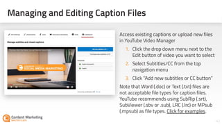 Managing and Editing Caption Files
42Section #: Section Title
Access existing captions or upload new files
in YouTube Video Manager
1. Click the drop down menu next to the
Edit button of video you want to select
2. Select Subtitles/CC from the top
navigation menu
3. Click “Add new subtitles or CC button”
Note that Word (.doc) or Text (.txt) files are
not acceptable file types for caption files.
YouTube recommends using SubRip (.srt),
SubViewer (.sbv or .sub), LRC (.lrc) or MPsub
(.mpsub) as file types. Click for examples.
 