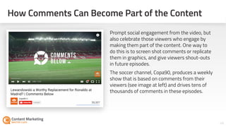 How Comments Can Become Part of the Content
46Section #: Section Title
Prompt social engagement from the video, but
also celebrate those viewers who engage by
making them part of the content. One way to
do this is to screen shot comments or replicate
them in graphics, and give viewers shout-outs
in future episodes.
The soccer channel, Copa90, produces a weekly
show that is based on comments from their
viewers (see image at left) and drives tens of
thousands of comments in these episodes.
 